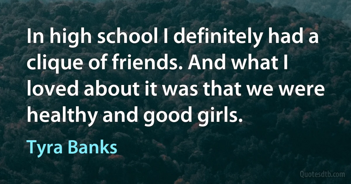 In high school I definitely had a clique of friends. And what I loved about it was that we were healthy and good girls. (Tyra Banks)