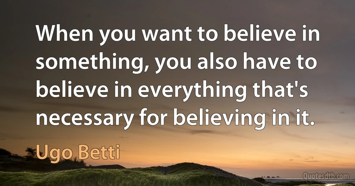 When you want to believe in something, you also have to believe in everything that's necessary for believing in it. (Ugo Betti)