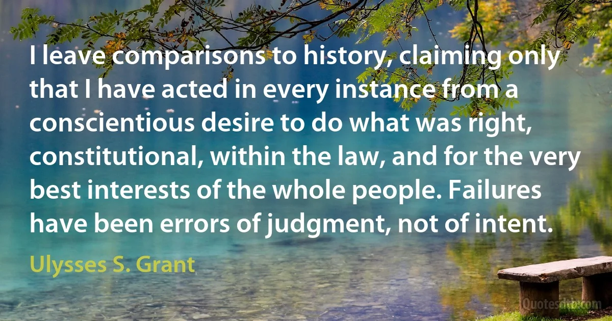 I leave comparisons to history, claiming only that I have acted in every instance from a conscientious desire to do what was right, constitutional, within the law, and for the very best interests of the whole people. Failures have been errors of judgment, not of intent. (Ulysses S. Grant)