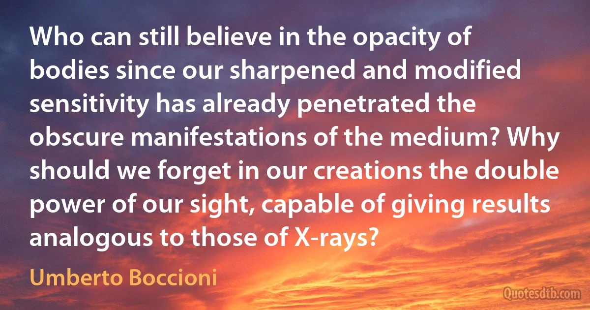 Who can still believe in the opacity of bodies since our sharpened and modified sensitivity has already penetrated the obscure manifestations of the medium? Why should we forget in our creations the double power of our sight, capable of giving results analogous to those of X-rays? (Umberto Boccioni)