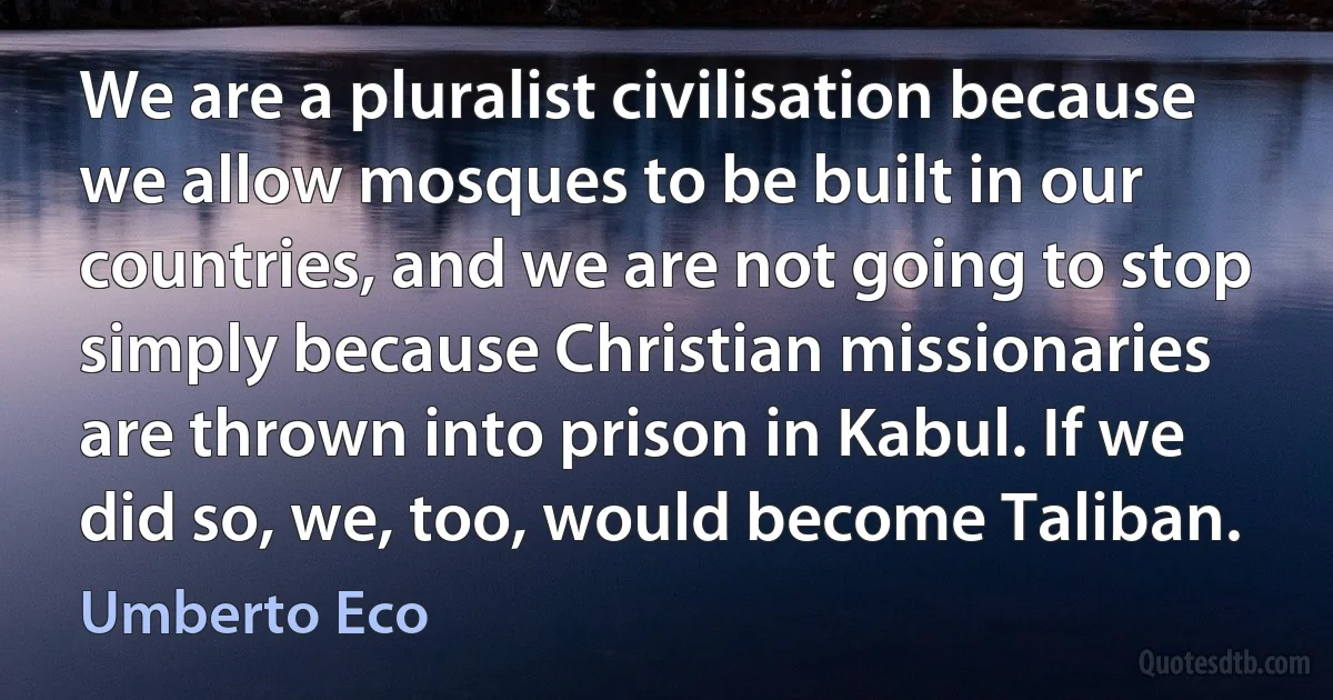 We are a pluralist civilisation because we allow mosques to be built in our countries, and we are not going to stop simply because Christian missionaries are thrown into prison in Kabul. If we did so, we, too, would become Taliban. (Umberto Eco)