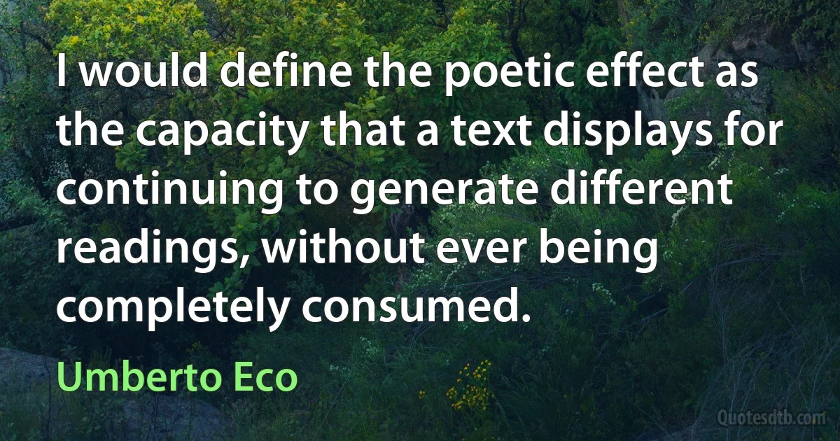 I would define the poetic effect as the capacity that a text displays for continuing to generate different readings, without ever being completely consumed. (Umberto Eco)