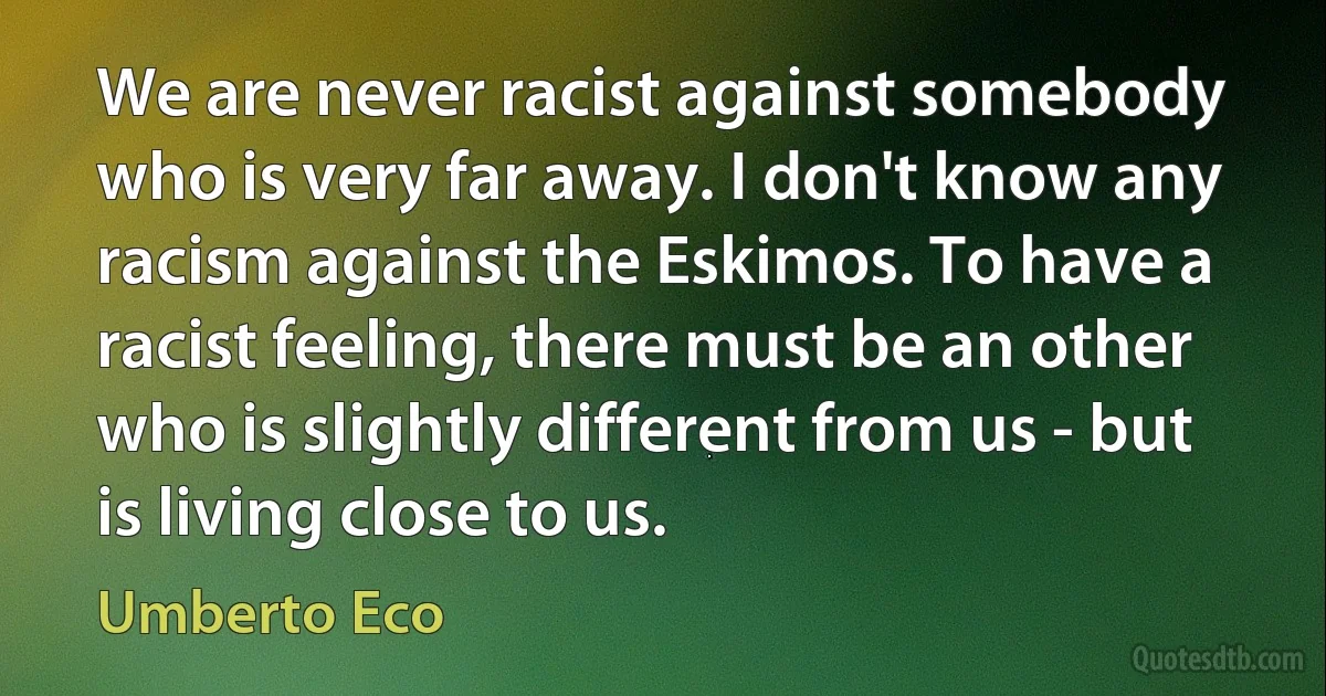 We are never racist against somebody who is very far away. I don't know any racism against the Eskimos. To have a racist feeling, there must be an other who is slightly different from us - but is living close to us. (Umberto Eco)