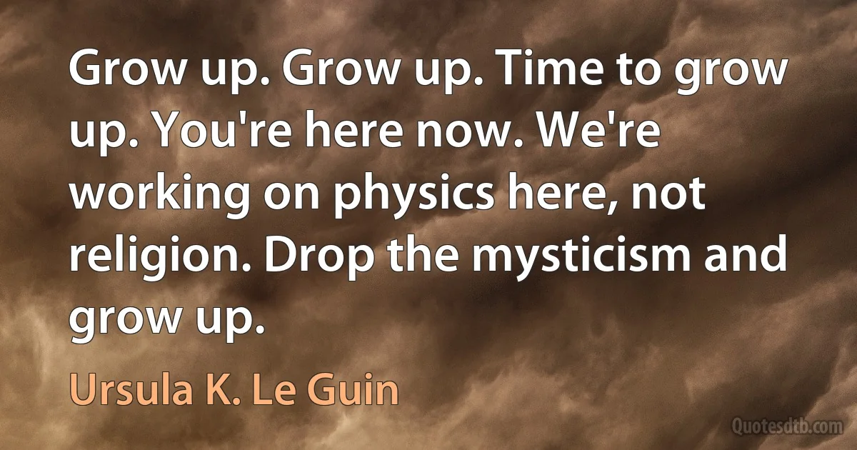 Grow up. Grow up. Time to grow up. You're here now. We're working on physics here, not religion. Drop the mysticism and grow up. (Ursula K. Le Guin)