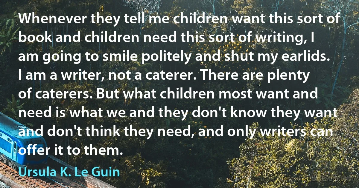 Whenever they tell me children want this sort of book and children need this sort of writing, I am going to smile politely and shut my earlids. I am a writer, not a caterer. There are plenty of caterers. But what children most want and need is what we and they don't know they want and don't think they need, and only writers can offer it to them. (Ursula K. Le Guin)