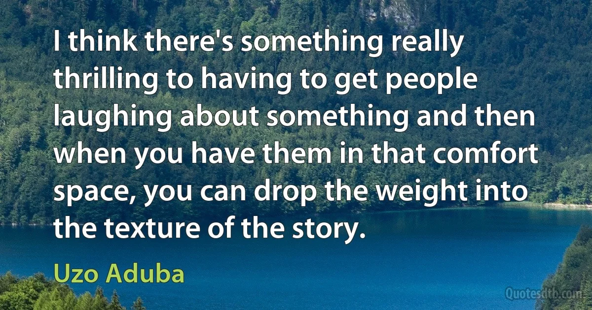 I think there's something really thrilling to having to get people laughing about something and then when you have them in that comfort space, you can drop the weight into the texture of the story. (Uzo Aduba)