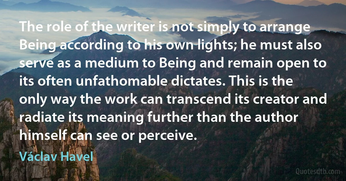 The role of the writer is not simply to arrange Being according to his own lights; he must also serve as a medium to Being and remain open to its often unfathomable dictates. This is the only way the work can transcend its creator and radiate its meaning further than the author himself can see or perceive. (Václav Havel)