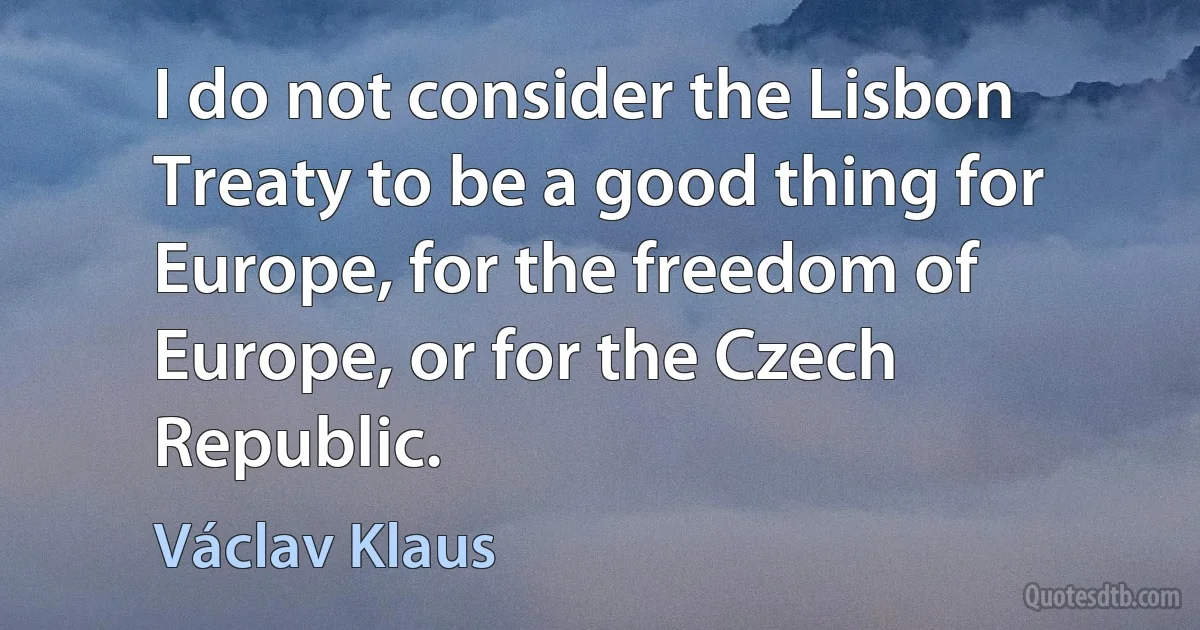 I do not consider the Lisbon Treaty to be a good thing for Europe, for the freedom of Europe, or for the Czech Republic. (Václav Klaus)