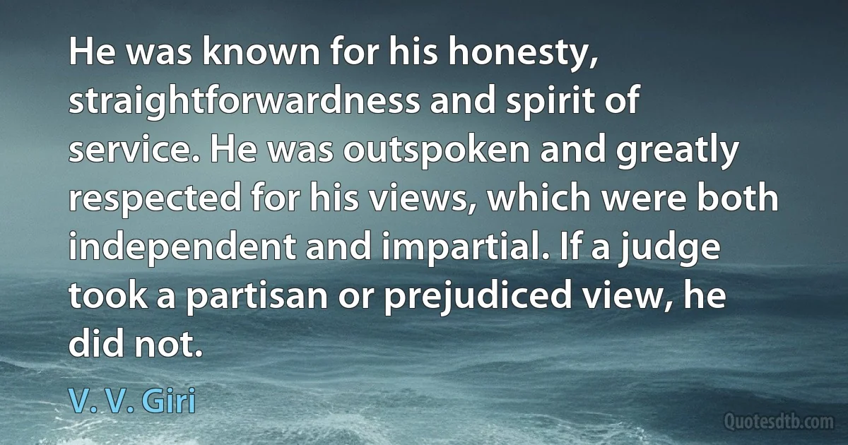 He was known for his honesty, straightforwardness and spirit of service. He was outspoken and greatly respected for his views, which were both independent and impartial. If a judge took a partisan or prejudiced view, he did not. (V. V. Giri)