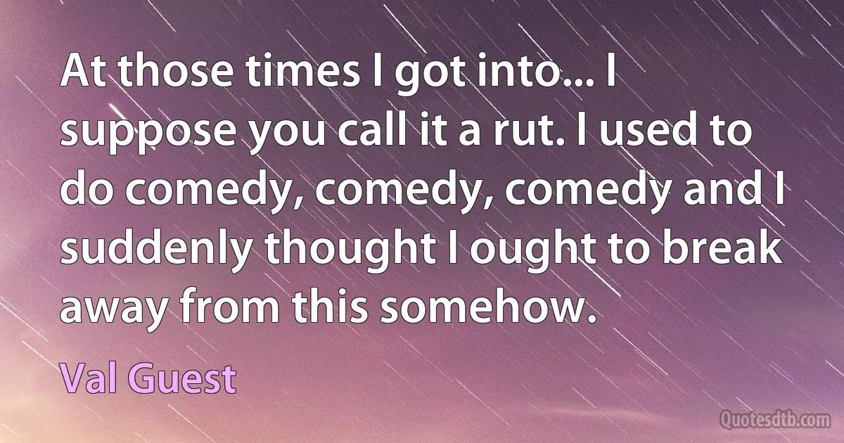 At those times I got into... I suppose you call it a rut. I used to do comedy, comedy, comedy and I suddenly thought I ought to break away from this somehow. (Val Guest)