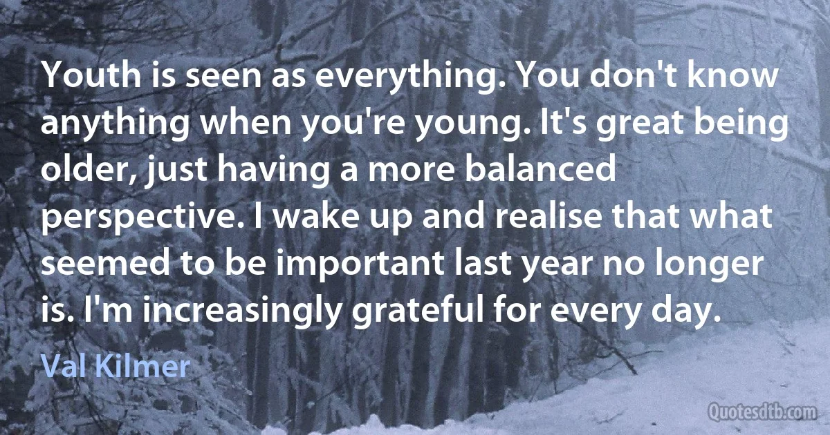 Youth is seen as everything. You don't know anything when you're young. It's great being older, just having a more balanced perspective. I wake up and realise that what seemed to be important last year no longer is. I'm increasingly grateful for every day. (Val Kilmer)