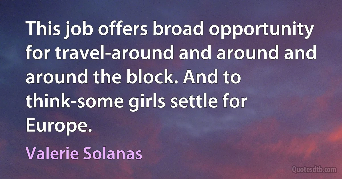 This job offers broad opportunity for travel-around and around and around the block. And to think-some girls settle for Europe. (Valerie Solanas)