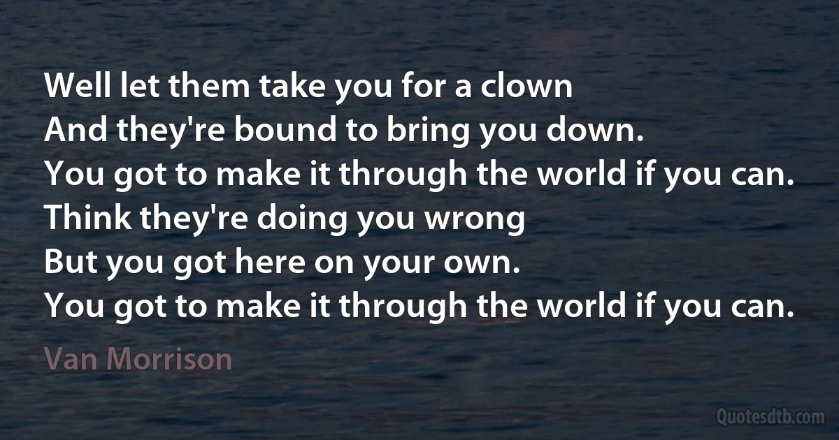 Well let them take you for a clown
And they're bound to bring you down.
You got to make it through the world if you can.
Think they're doing you wrong
But you got here on your own.
You got to make it through the world if you can. (Van Morrison)