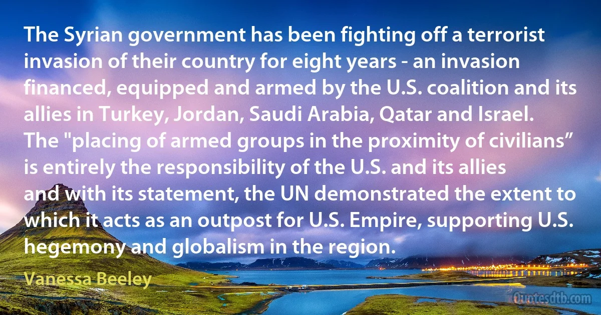 The Syrian government has been fighting off a terrorist invasion of their country for eight years - an invasion financed, equipped and armed by the U.S. coalition and its allies in Turkey, Jordan, Saudi Arabia, Qatar and Israel. The "placing of armed groups in the proximity of civilians” is entirely the responsibility of the U.S. and its allies and with its statement, the UN demonstrated the extent to which it acts as an outpost for U.S. Empire, supporting U.S. hegemony and globalism in the region. (Vanessa Beeley)