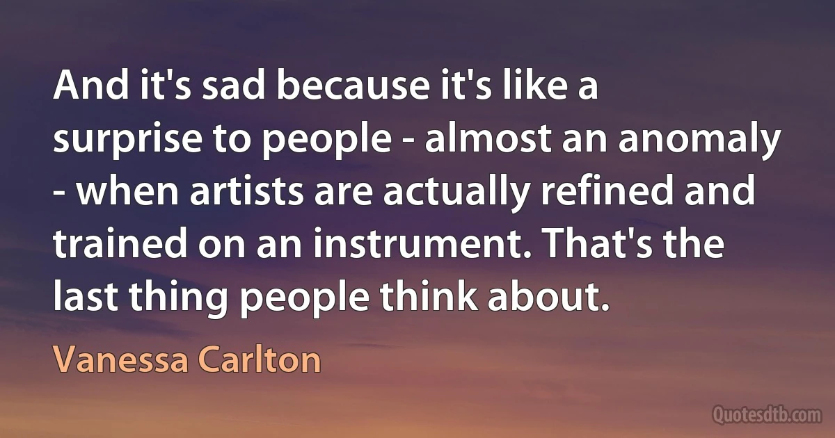 And it's sad because it's like a surprise to people - almost an anomaly - when artists are actually refined and trained on an instrument. That's the last thing people think about. (Vanessa Carlton)