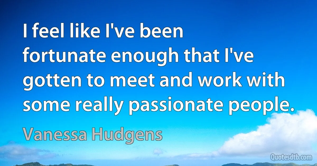 I feel like I've been fortunate enough that I've gotten to meet and work with some really passionate people. (Vanessa Hudgens)