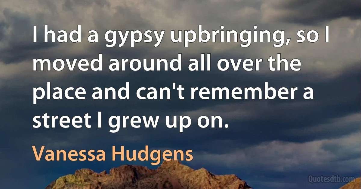 I had a gypsy upbringing, so I moved around all over the place and can't remember a street I grew up on. (Vanessa Hudgens)