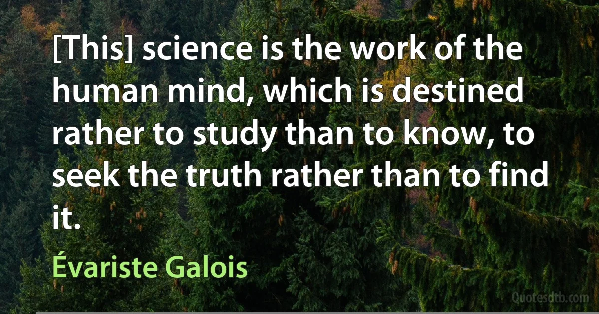 [This] science is the work of the human mind, which is destined rather to study than to know, to seek the truth rather than to find it. (Évariste Galois)