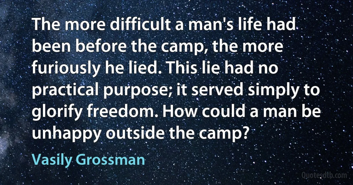 The more difficult a man's life had been before the camp, the more furiously he lied. This lie had no practical purpose; it served simply to glorify freedom. How could a man be unhappy outside the camp? (Vasily Grossman)