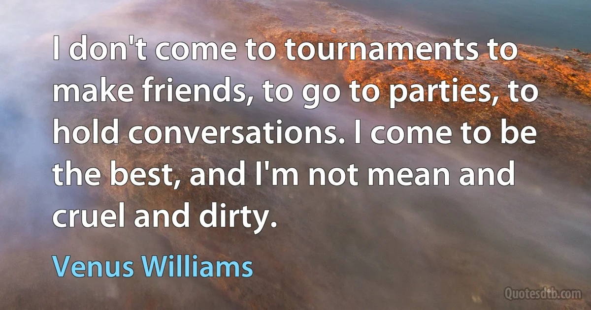 I don't come to tournaments to make friends, to go to parties, to hold conversations. I come to be the best, and I'm not mean and cruel and dirty. (Venus Williams)