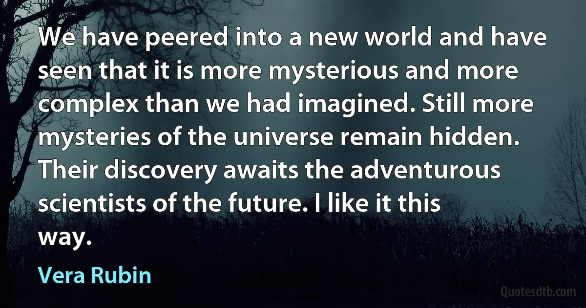 We have peered into a new world and have seen that it is more mysterious and more complex than we had imagined. Still more mysteries of the universe remain hidden. Their discovery awaits the adventurous scientists of the future. I like it this way. (Vera Rubin)