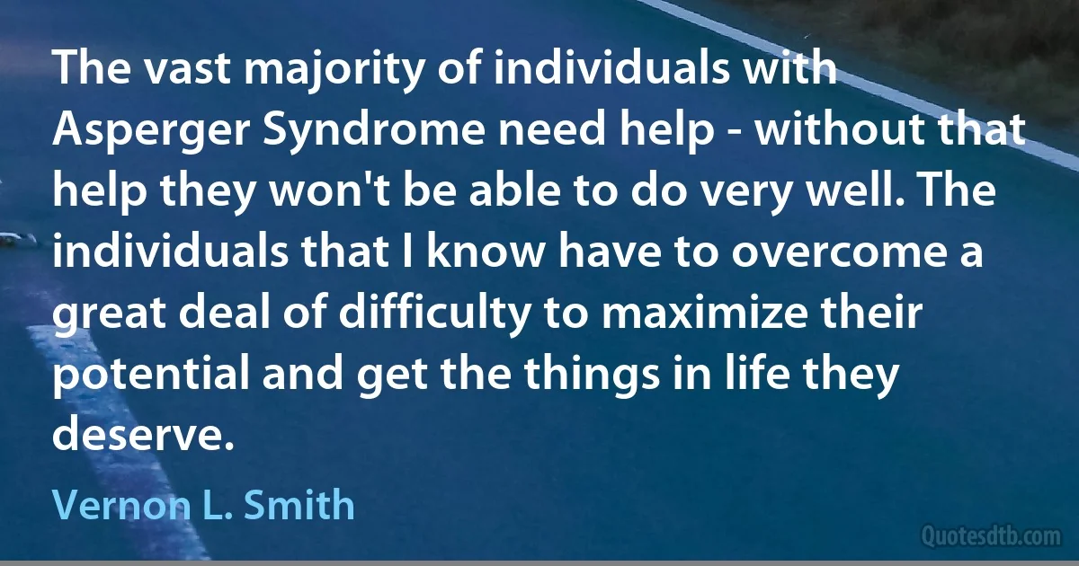 The vast majority of individuals with Asperger Syndrome need help - without that help they won't be able to do very well. The individuals that I know have to overcome a great deal of difficulty to maximize their potential and get the things in life they deserve. (Vernon L. Smith)