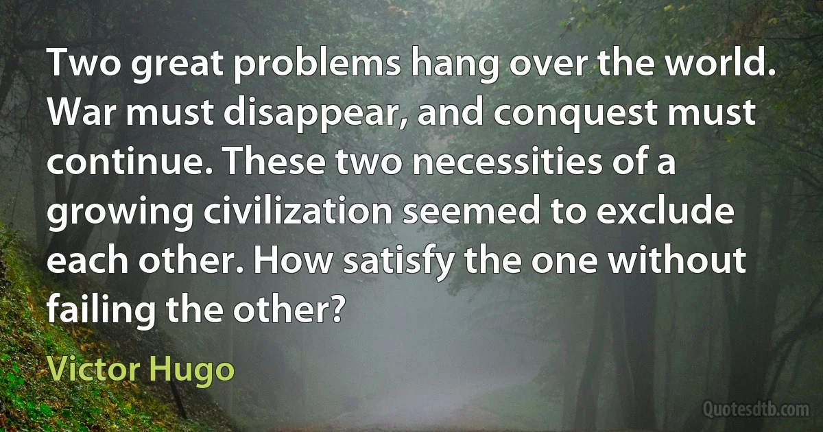 Two great problems hang over the world. War must disappear, and conquest must continue. These two necessities of a growing civilization seemed to exclude each other. How satisfy the one without failing the other? (Victor Hugo)