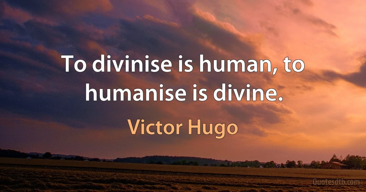 To divinise is human, to humanise is divine. (Victor Hugo)