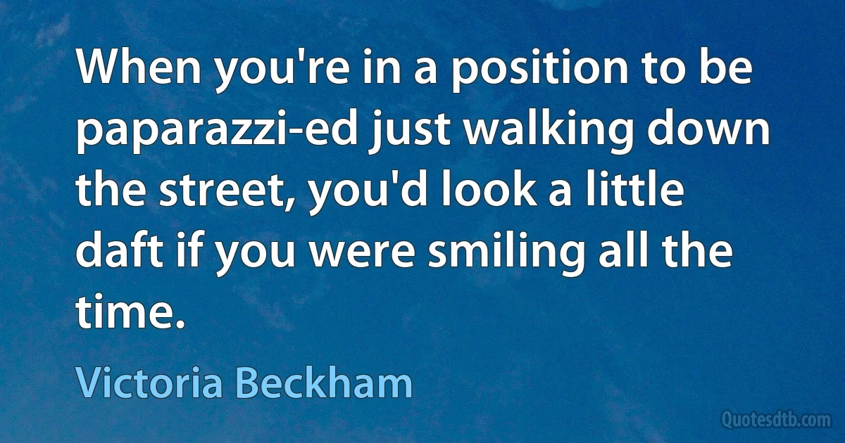 When you're in a position to be paparazzi-ed just walking down the street, you'd look a little daft if you were smiling all the time. (Victoria Beckham)