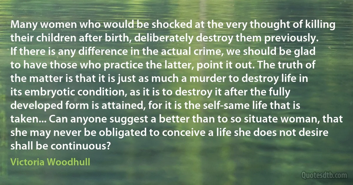 Many women who would be shocked at the very thought of killing their children after birth, deliberately destroy them previously. If there is any difference in the actual crime, we should be glad to have those who practice the latter, point it out. The truth of the matter is that it is just as much a murder to destroy life in its embryotic condition, as it is to destroy it after the fully developed form is attained, for it is the self-same life that is taken... Can anyone suggest a better than to so situate woman, that she may never be obligated to conceive a life she does not desire shall be continuous? (Victoria Woodhull)