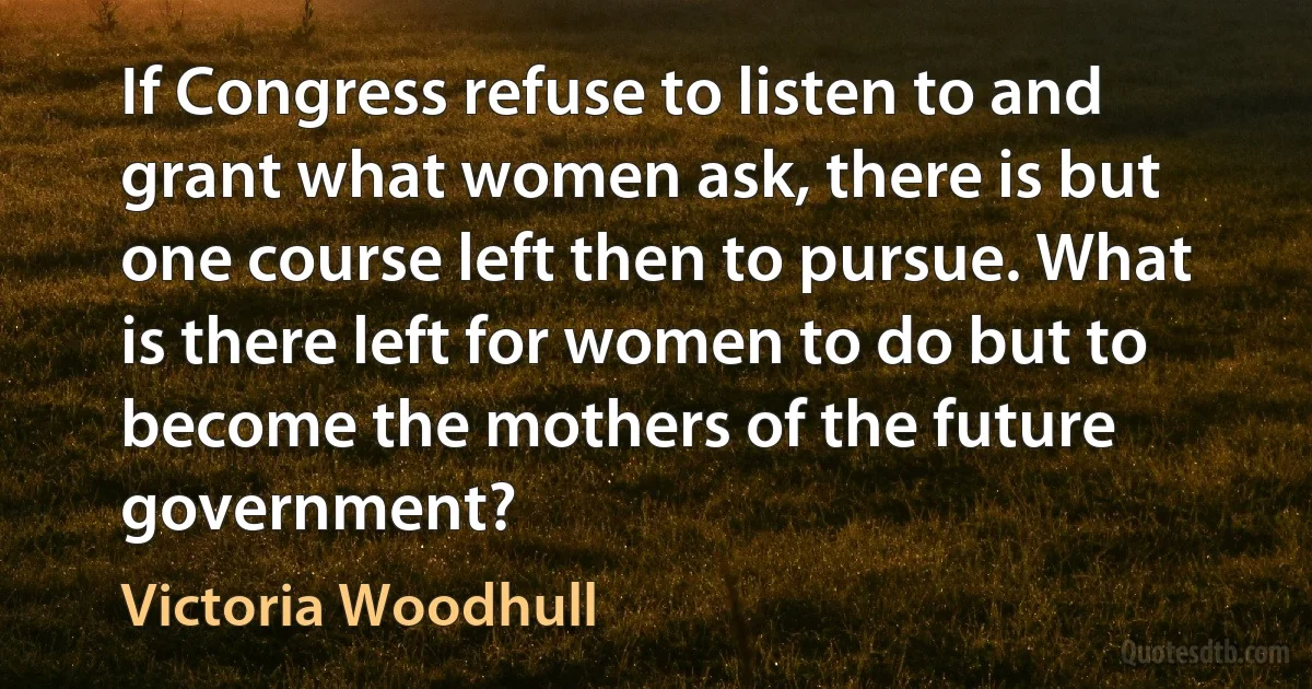 If Congress refuse to listen to and grant what women ask, there is but one course left then to pursue. What is there left for women to do but to become the mothers of the future government? (Victoria Woodhull)