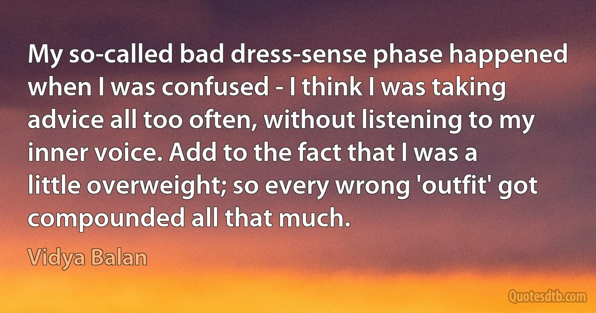 My so-called bad dress-sense phase happened when I was confused - I think I was taking advice all too often, without listening to my inner voice. Add to the fact that I was a little overweight; so every wrong 'outfit' got compounded all that much. (Vidya Balan)