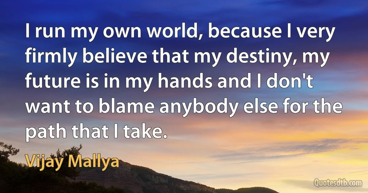 I run my own world, because I very firmly believe that my destiny, my future is in my hands and I don't want to blame anybody else for the path that I take. (Vijay Mallya)