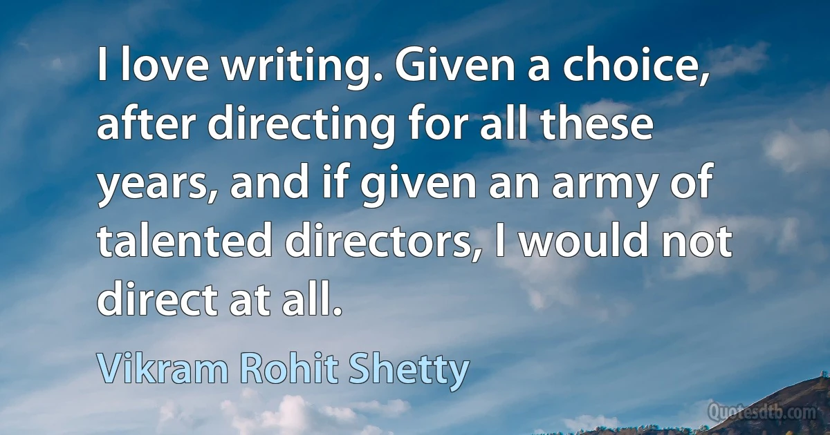 I love writing. Given a choice, after directing for all these years, and if given an army of talented directors, I would not direct at all. (Vikram Rohit Shetty)