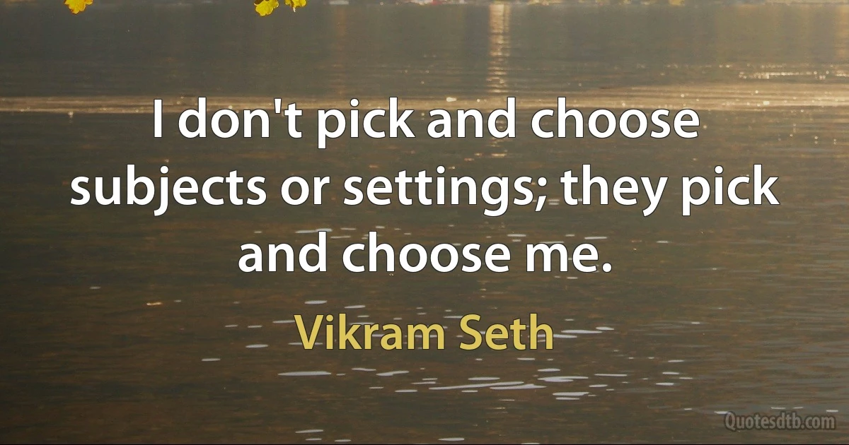 I don't pick and choose subjects or settings; they pick and choose me. (Vikram Seth)