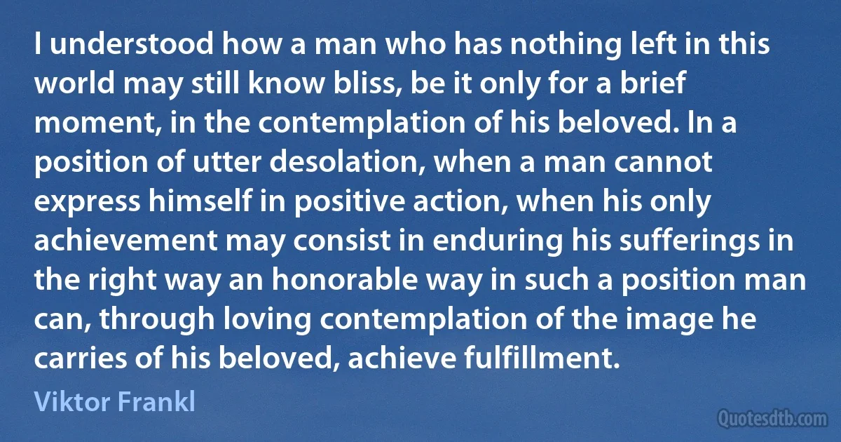 I understood how a man who has nothing left in this world may still know bliss, be it only for a brief moment, in the contemplation of his beloved. In a position of utter desolation, when a man cannot express himself in positive action, when his only achievement may consist in enduring his sufferings in the right way an honorable way in such a position man can, through loving contemplation of the image he carries of his beloved, achieve fulfillment. (Viktor Frankl)