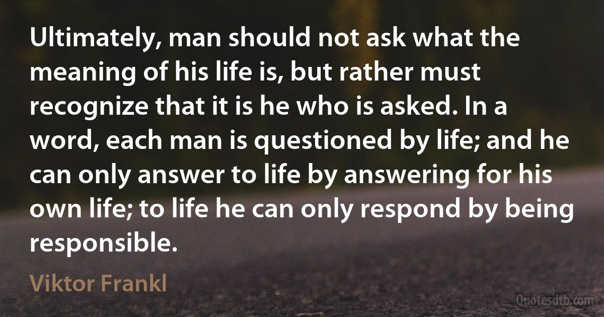 Ultimately, man should not ask what the meaning of his life is, but rather must recognize that it is he who is asked. In a word, each man is questioned by life; and he can only answer to life by answering for his own life; to life he can only respond by being responsible. (Viktor Frankl)