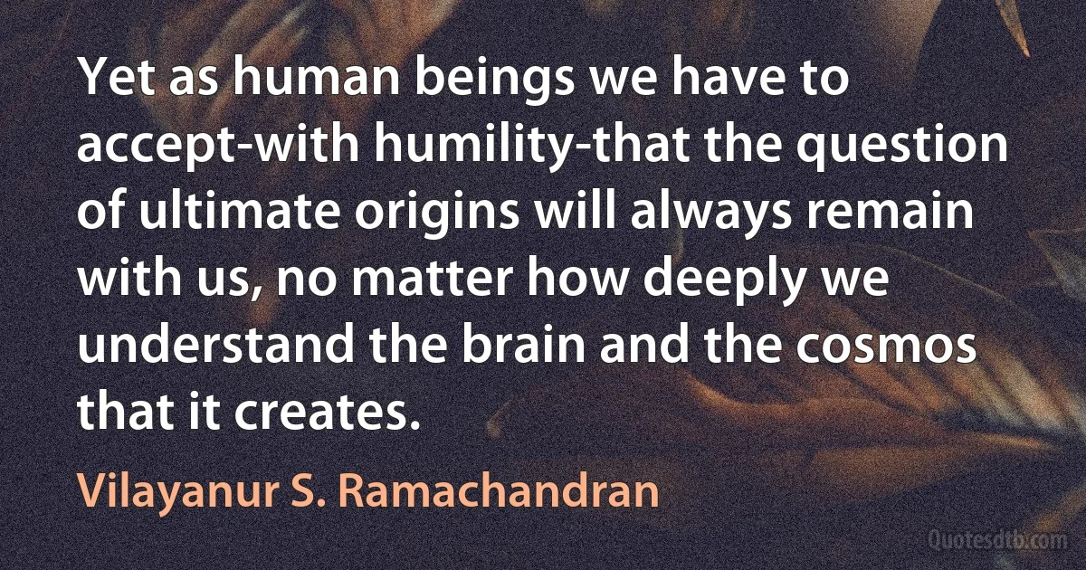 Yet as human beings we have to accept-with humility-that the question of ultimate origins will always remain with us, no matter how deeply we understand the brain and the cosmos that it creates. (Vilayanur S. Ramachandran)