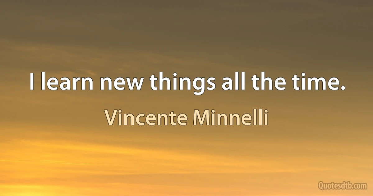 I learn new things all the time. (Vincente Minnelli)