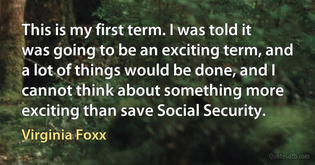 This is my first term. I was told it was going to be an exciting term, and a lot of things would be done, and I cannot think about something more exciting than save Social Security. (Virginia Foxx)