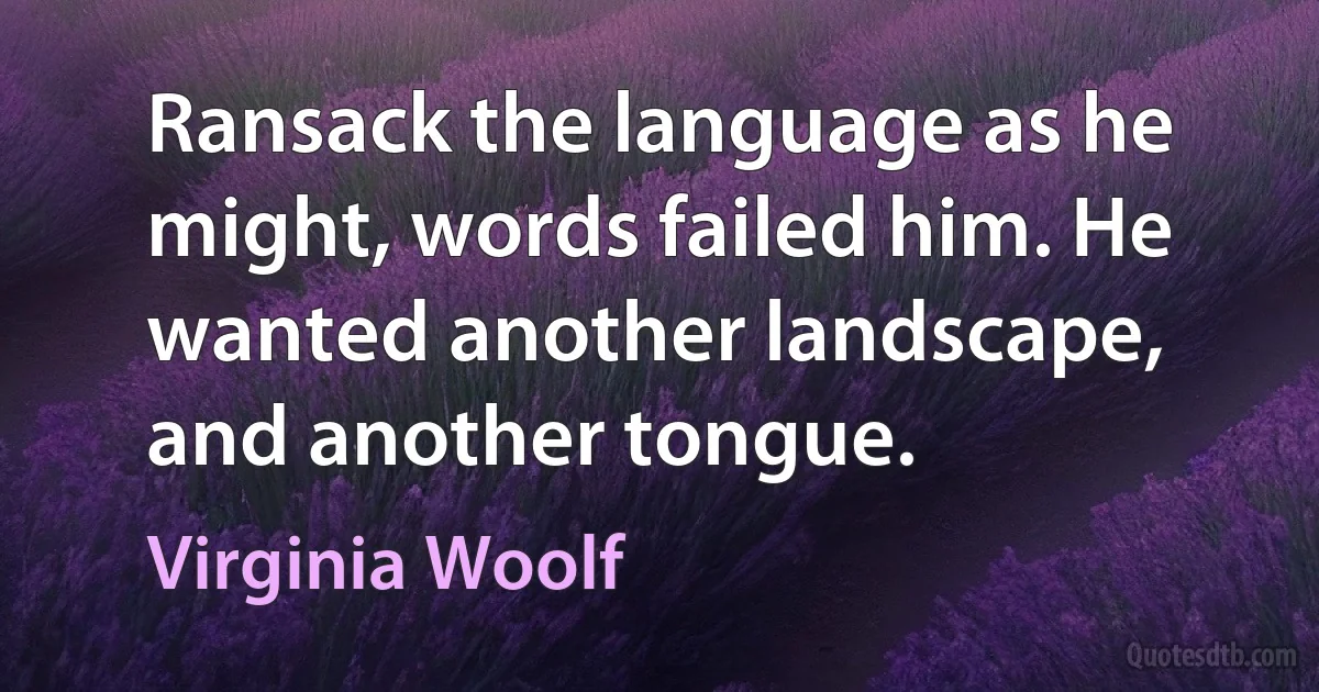 Ransack the language as he might, words failed him. He wanted another landscape, and another tongue. (Virginia Woolf)