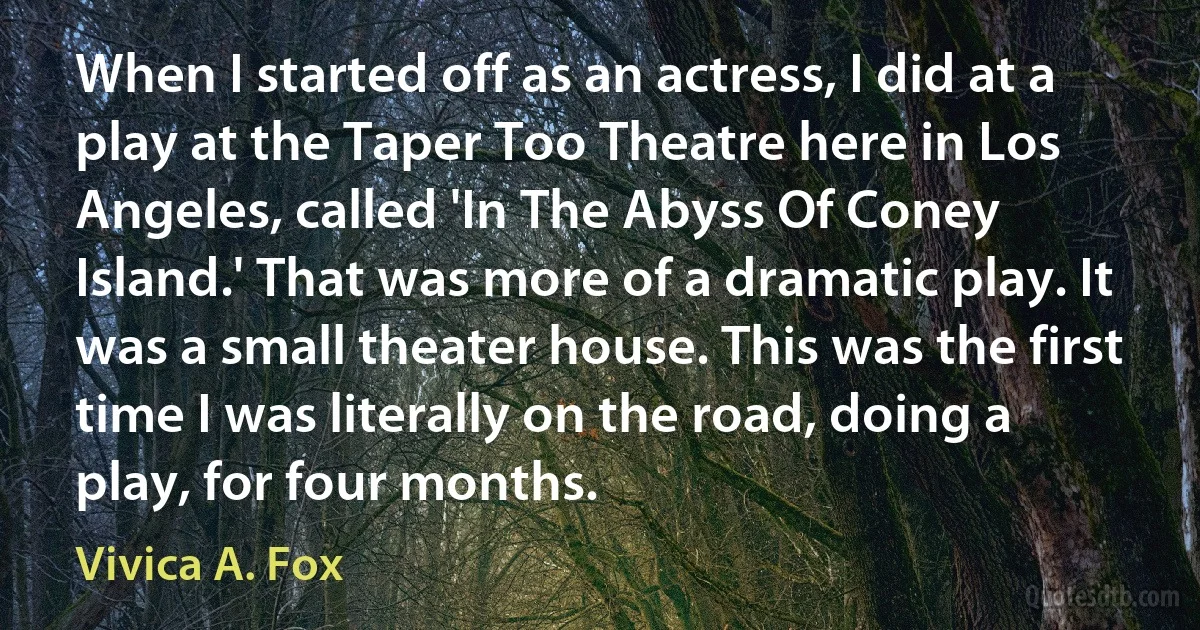 When I started off as an actress, I did at a play at the Taper Too Theatre here in Los Angeles, called 'In The Abyss Of Coney Island.' That was more of a dramatic play. It was a small theater house. This was the first time I was literally on the road, doing a play, for four months. (Vivica A. Fox)