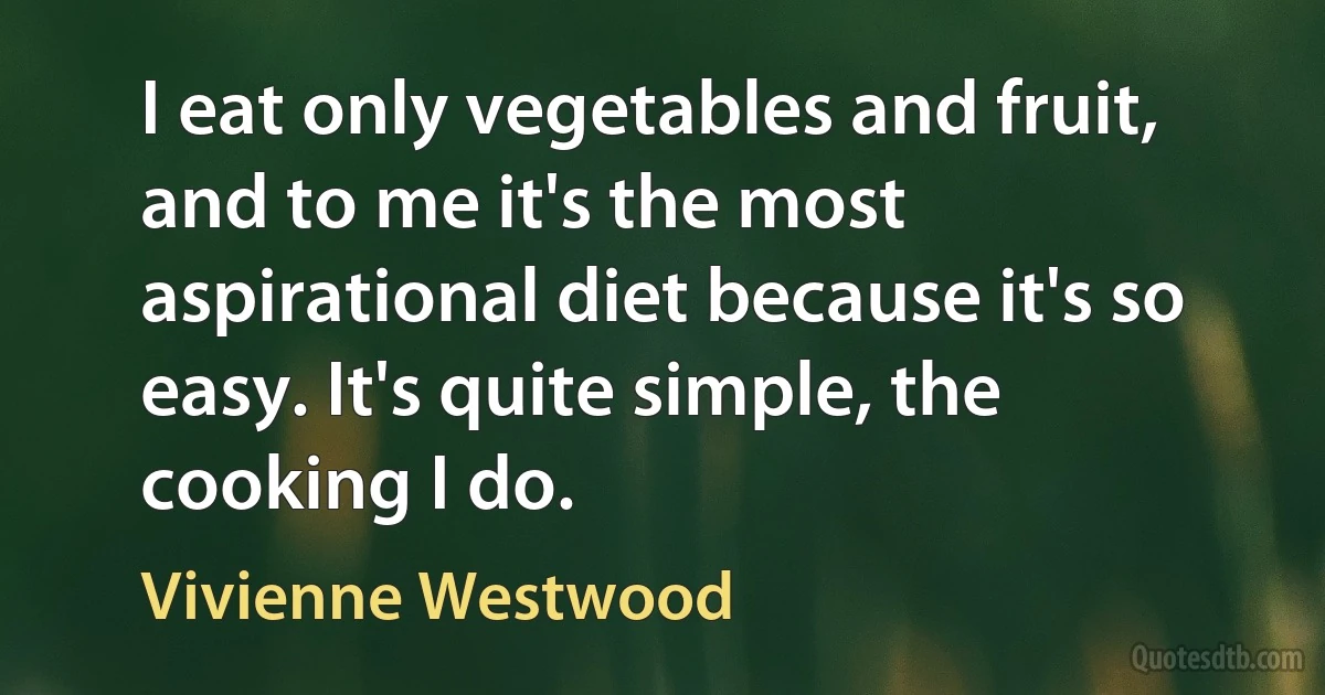 I eat only vegetables and fruit, and to me it's the most aspirational diet because it's so easy. It's quite simple, the cooking I do. (Vivienne Westwood)