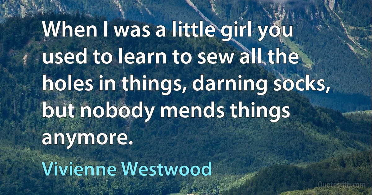 When I was a little girl you used to learn to sew all the holes in things, darning socks, but nobody mends things anymore. (Vivienne Westwood)