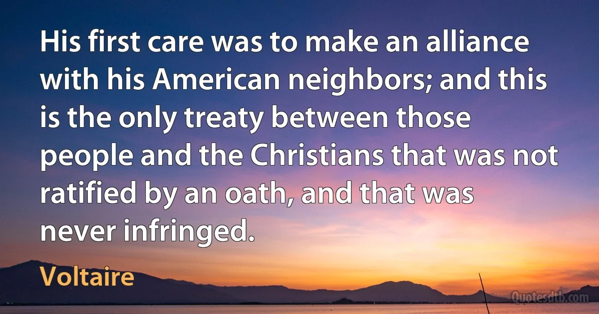 His first care was to make an alliance with his American neighbors; and this is the only treaty between those people and the Christians that was not ratified by an oath, and that was never infringed. (Voltaire)