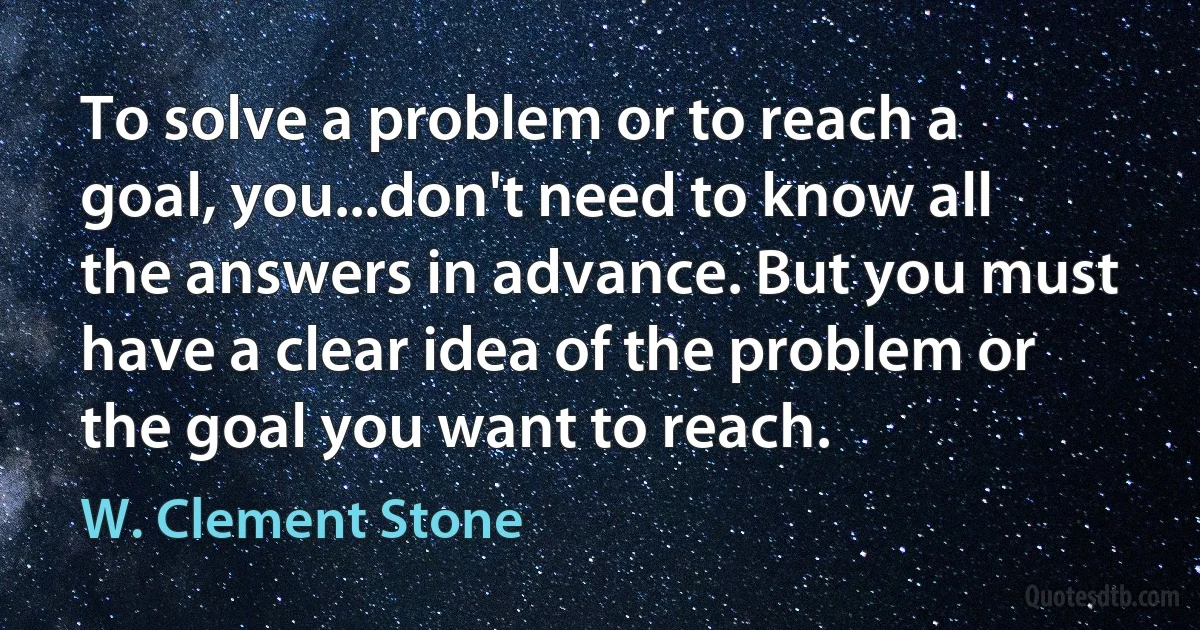 To solve a problem or to reach a goal, you...don't need to know all the answers in advance. But you must have a clear idea of the problem or the goal you want to reach. (W. Clement Stone)