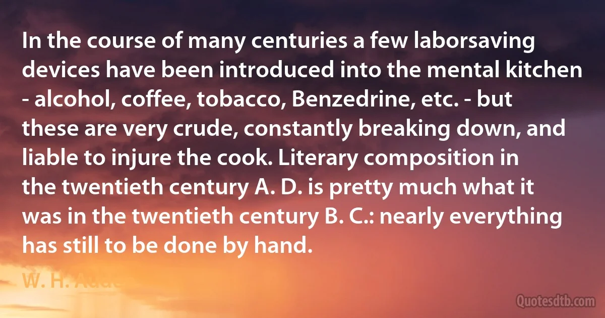 In the course of many centuries a few laborsaving devices have been introduced into the mental kitchen - alcohol, coffee, tobacco, Benzedrine, etc. - but these are very crude, constantly breaking down, and liable to injure the cook. Literary composition in the twentieth century A. D. is pretty much what it was in the twentieth century B. C.: nearly everything has still to be done by hand. (W. H. Auden)