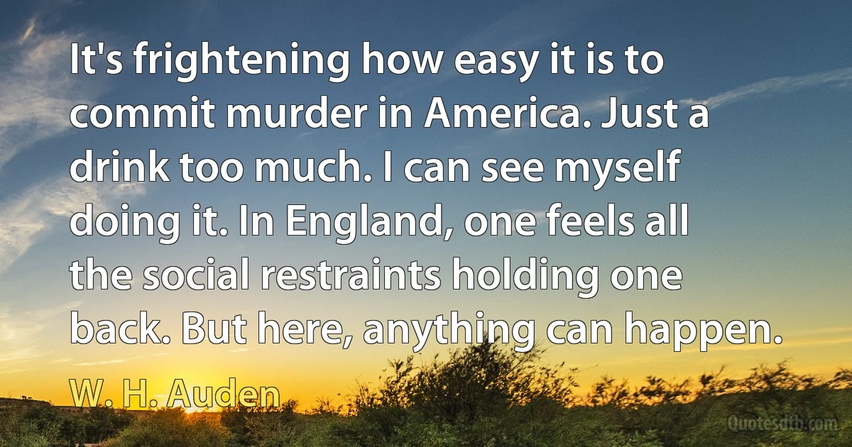 It's frightening how easy it is to commit murder in America. Just a drink too much. I can see myself doing it. In England, one feels all the social restraints holding one back. But here, anything can happen. (W. H. Auden)