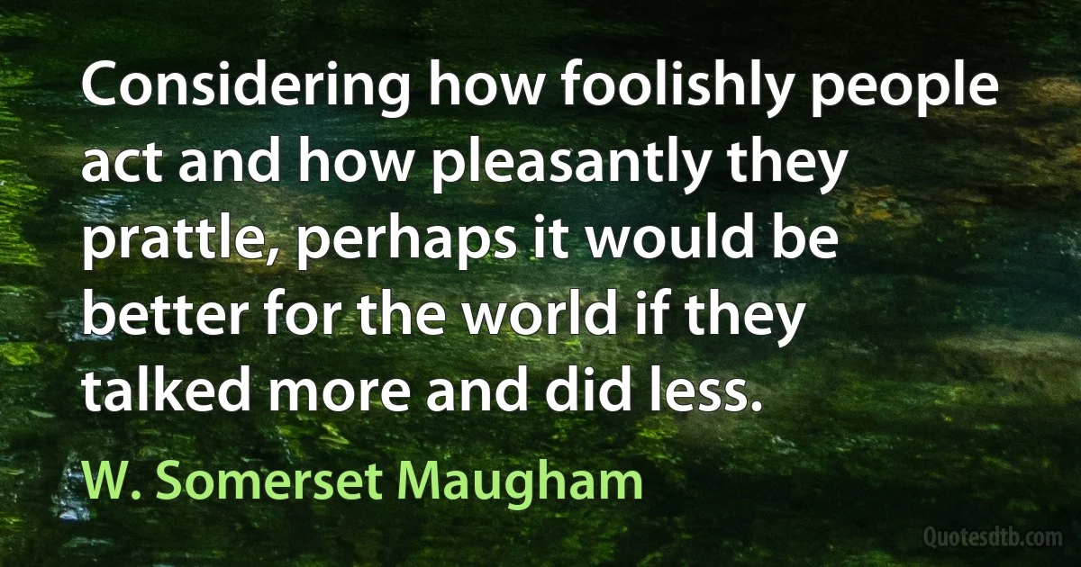 Considering how foolishly people act and how pleasantly they prattle, perhaps it would be better for the world if they talked more and did less. (W. Somerset Maugham)