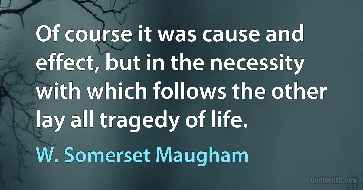 Of course it was cause and effect, but in the necessity with which follows the other lay all tragedy of life. (W. Somerset Maugham)